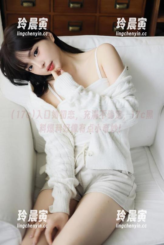 入口如初恋，充满不确定，17c黑料爆料好像有点小奇妙！