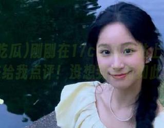 刚刚在17c吃瓜网站上看到瓜，快来给我点评！没想到会有如此剧情！
