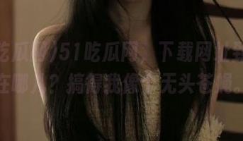 51吃瓜网，下载网址到底是在哪儿？搞得我像个无头苍蝇。