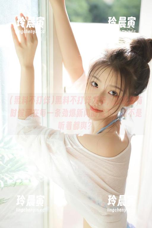 黑料不打烊 黑料不打烊发布,正能量有时候藏在每一条劲爆新闻的底下,是不是听着都爽?