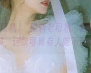 “黑料老司机”网站又出新料，这次可真有人吃不消呀